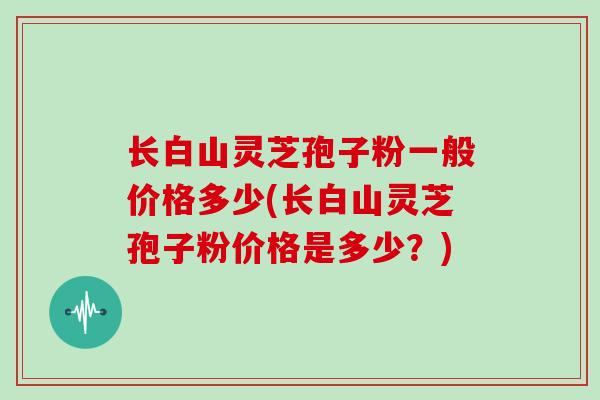 长白山灵芝孢子粉一般价格多少(长白山灵芝孢子粉价格是多少？)