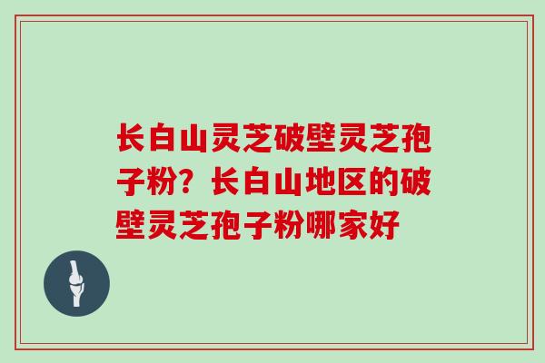 长白山灵芝破壁灵芝孢子粉？长白山地区的破壁灵芝孢子粉哪家好