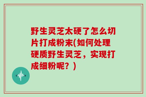 野生灵芝太硬了怎么切片打成粉末(如何处理硬质野生灵芝，实现打成细粉呢？)