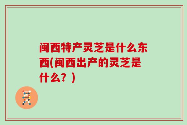 闽西特产灵芝是什么东西(闽西出产的灵芝是什么？)