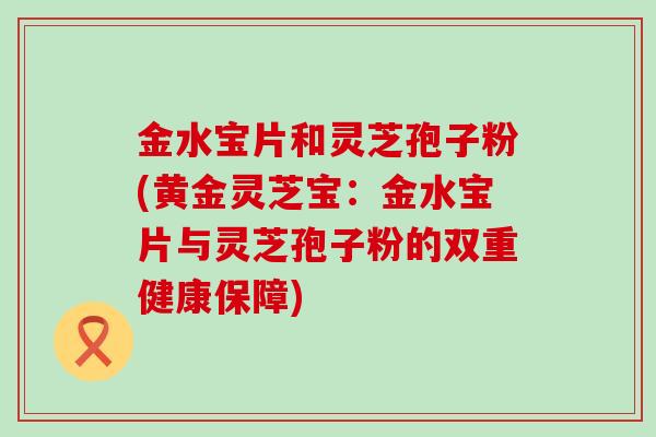 金水宝片和灵芝孢子粉(黄金灵芝宝：金水宝片与灵芝孢子粉的双重健康保障)