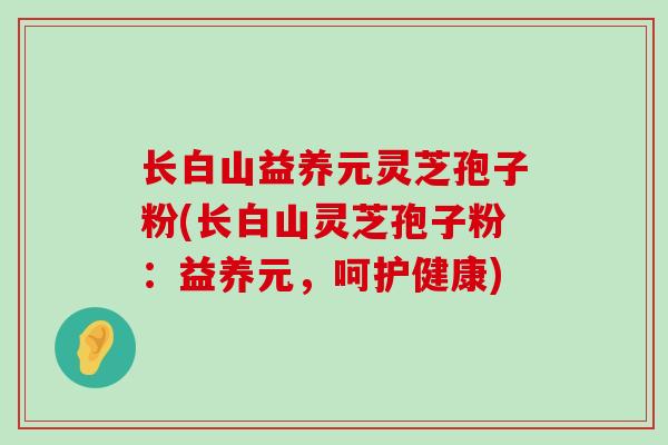 长白山益养元灵芝孢子粉(长白山灵芝孢子粉：益养元，呵护健康)