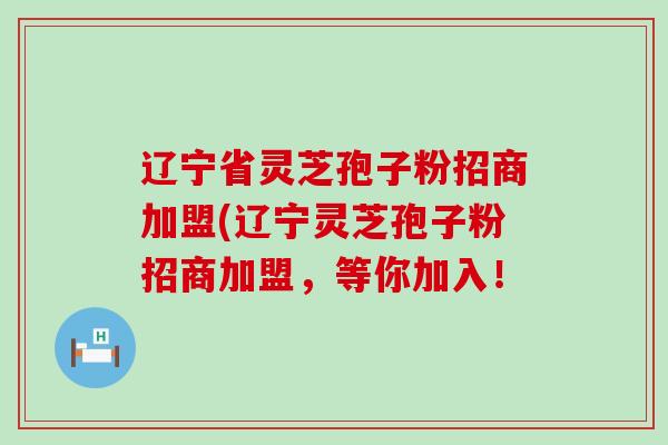 辽宁省灵芝孢子粉招商加盟(辽宁灵芝孢子粉招商加盟，等你加入！