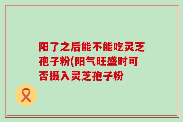 阳了之后能不能吃灵芝孢子粉(阳气旺盛时可否摄入灵芝孢子粉