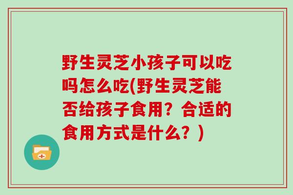 野生灵芝小孩子可以吃吗怎么吃(野生灵芝能否给孩子食用？合适的食用方式是什么？)