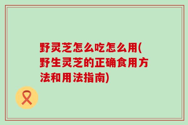 野灵芝怎么吃怎么用(野生灵芝的正确食用方法和用法指南)