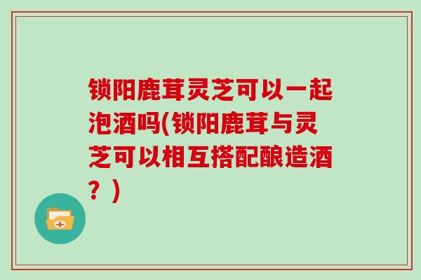 锁阳鹿茸灵芝可以一起泡酒吗(锁阳鹿茸与灵芝可以相互搭配酿造酒？)