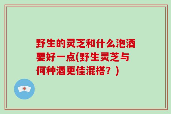 野生的灵芝和什么泡酒要好一点(野生灵芝与何种酒更佳混搭？)