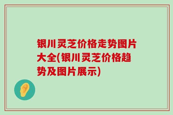 银川灵芝价格走势图片大全(银川灵芝价格趋势及图片展示)