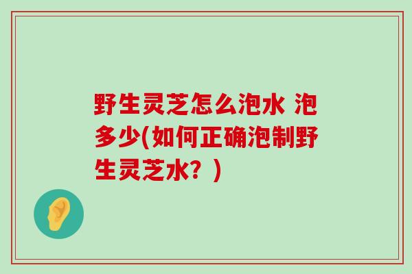 野生灵芝怎么泡水 泡多少(如何正确泡制野生灵芝水？)