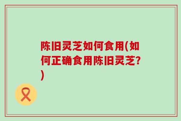 陈旧灵芝如何食用(如何正确食用陈旧灵芝？)