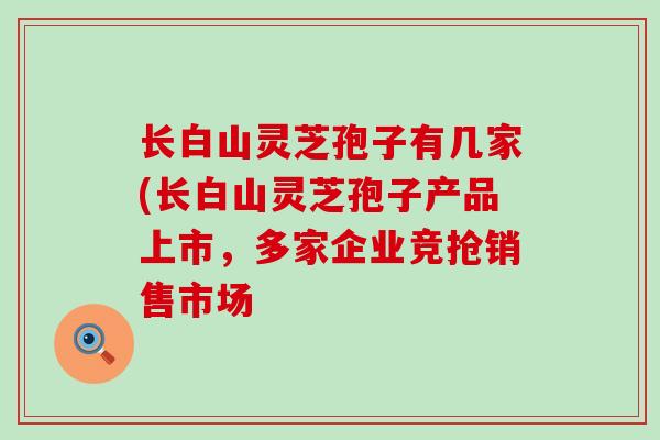 长白山灵芝孢子有几家(长白山灵芝孢子产品上市，多家企业竞抢销售市场