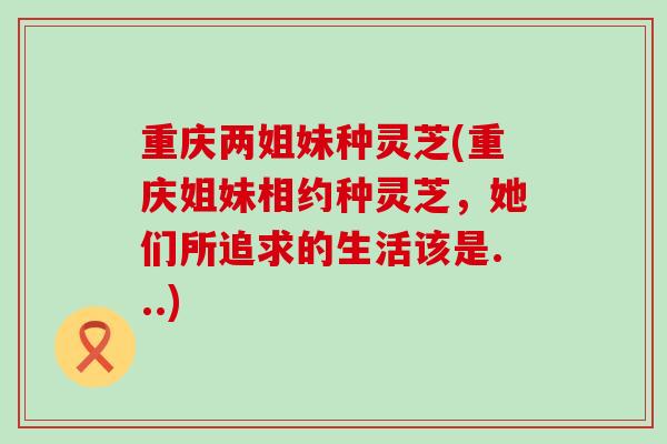 重庆两姐妹种灵芝(重庆姐妹相约种灵芝，她们所追求的生活该是...)