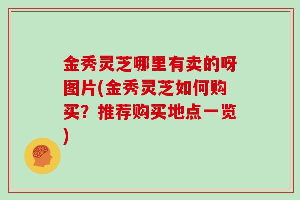 金秀灵芝哪里有卖的呀图片(金秀灵芝如何购买？推荐购买地点一览)