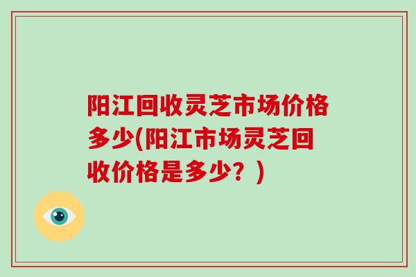 阳江回收灵芝市场价格多少(阳江市场灵芝回收价格是多少？)