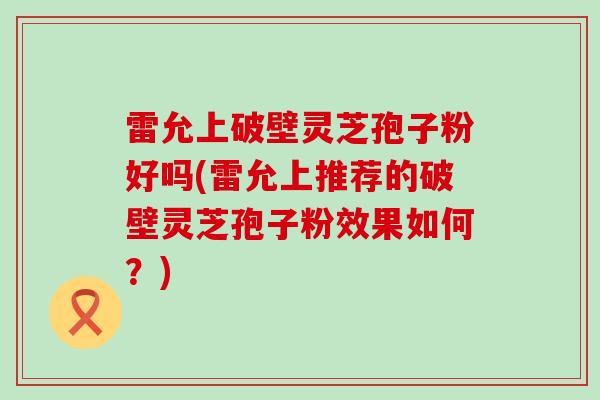 雷允上破壁灵芝孢子粉好吗(雷允上推荐的破壁灵芝孢子粉效果如何？)