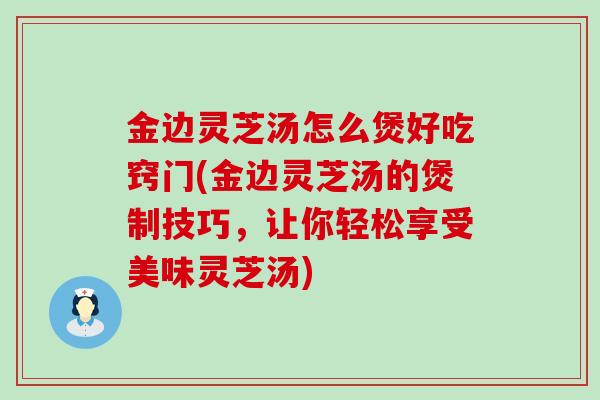 金边灵芝汤怎么煲好吃窍门(金边灵芝汤的煲制技巧，让你轻松享受美味灵芝汤)