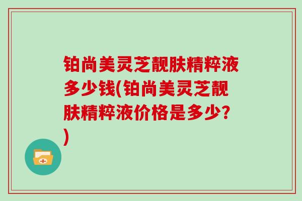 铂尚美灵芝靓肤精粹液多少钱(铂尚美灵芝靓肤精粹液价格是多少？)