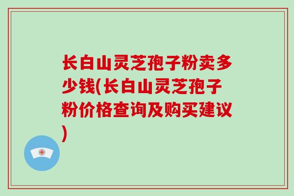 长白山灵芝孢子粉卖多少钱(长白山灵芝孢子粉价格查询及购买建议)