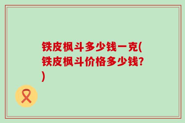 铁皮枫斗多少钱一克(铁皮枫斗价格多少钱？)