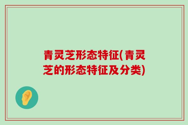 青灵芝形态特征(青灵芝的形态特征及分类)