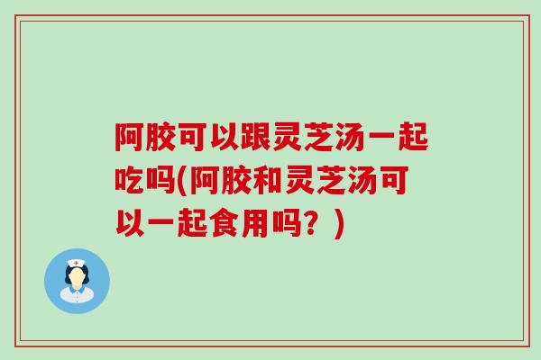 阿胶可以跟灵芝汤一起吃吗(阿胶和灵芝汤可以一起食用吗？)