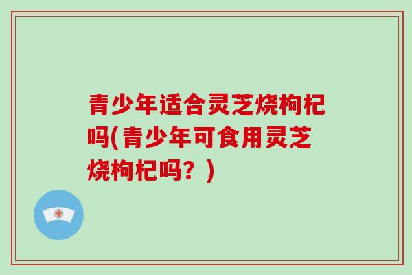 青少年适合灵芝烧枸杞吗(青少年可食用灵芝烧枸杞吗？)