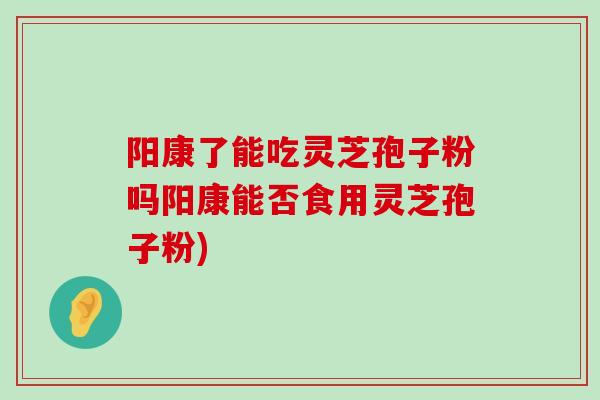 阳康了能吃灵芝孢子粉吗阳康能否食用灵芝孢子粉)