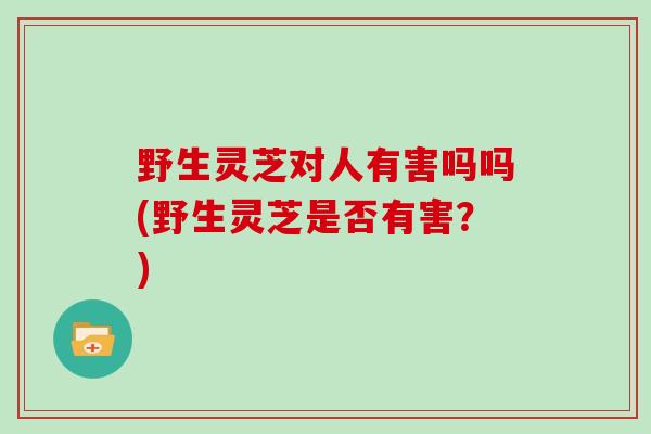 野生灵芝对人有害吗吗(野生灵芝是否有害？)