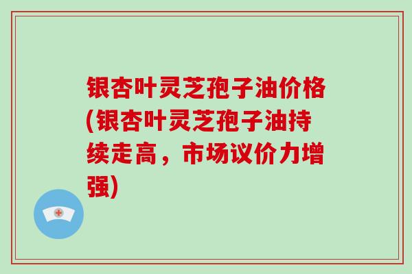 银杏叶灵芝孢子油价格(银杏叶灵芝孢子油持续走高，市场议价力增强)