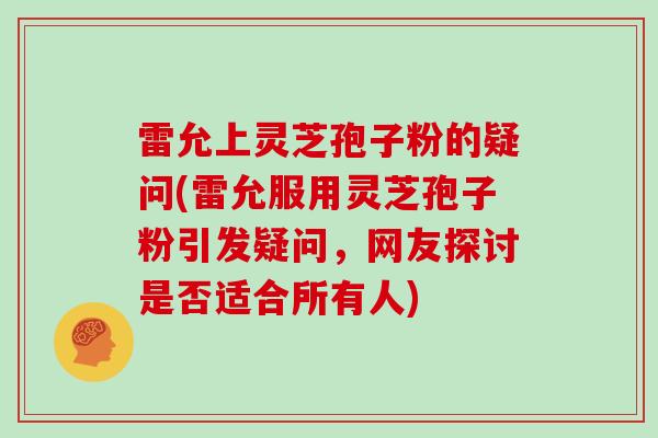 雷允上灵芝孢子粉的疑问(雷允服用灵芝孢子粉引发疑问，网友探讨是否适合所有人)