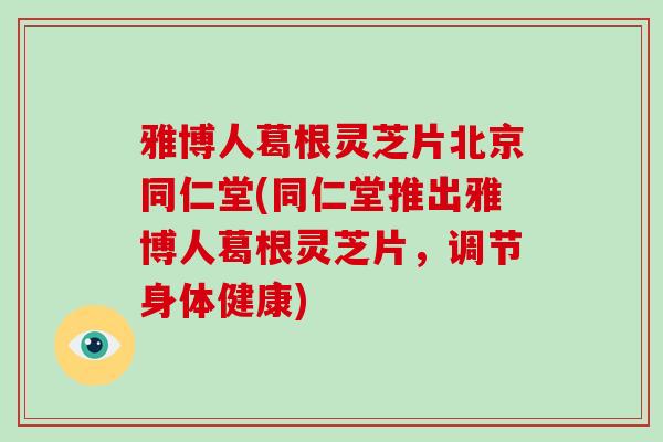 雅博人葛根灵芝片北京同仁堂(同仁堂推出雅博人葛根灵芝片，调节身体健康)