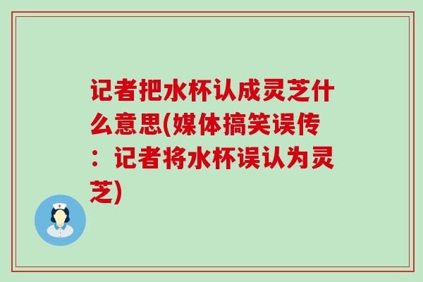 记者把水杯认成灵芝什么意思(媒体搞笑误传：记者将水杯误认为灵芝)