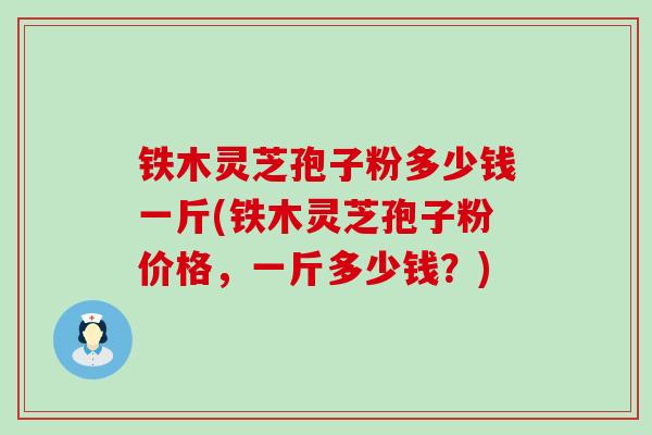 铁木灵芝孢子粉多少钱一斤(铁木灵芝孢子粉价格，一斤多少钱？)