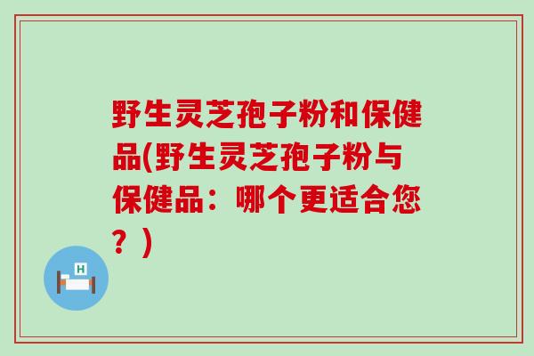 野生灵芝孢子粉和保健品(野生灵芝孢子粉与保健品：哪个更适合您？)