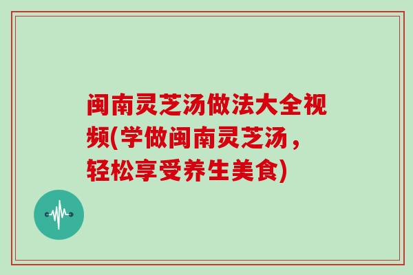 闽南灵芝汤做法大全视频(学做闽南灵芝汤，轻松享受养生美食)