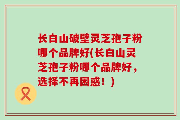 长白山破壁灵芝孢子粉哪个品牌好(长白山灵芝孢子粉哪个品牌好，选择不再困惑！)