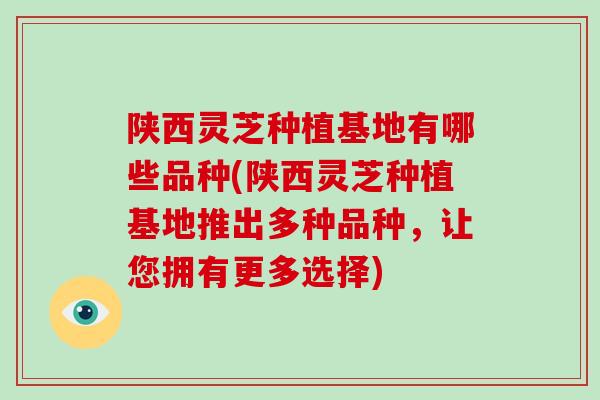 陕西灵芝种植基地有哪些品种(陕西灵芝种植基地推出多种品种，让您拥有更多选择)