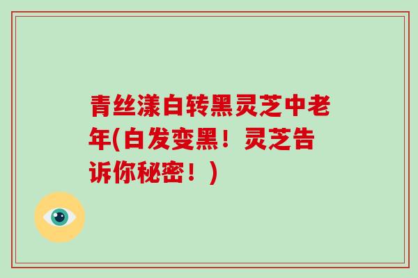 青丝漾白转黑灵芝中老年(白发变黑！灵芝告诉你秘密！)