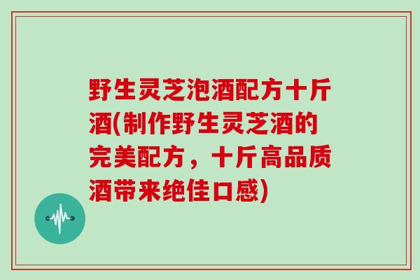 野生灵芝泡酒配方十斤酒(制作野生灵芝酒的完美配方，十斤高品质酒带来绝佳口感)