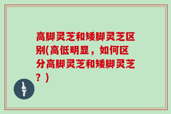 高脚灵芝和矮脚灵芝区别(高低明显，如何区分高脚灵芝和矮脚灵芝？)