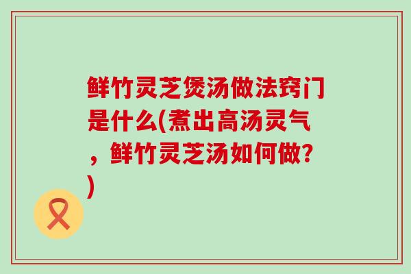 鲜竹灵芝煲汤做法窍门是什么(煮出高汤灵气，鲜竹灵芝汤如何做？)