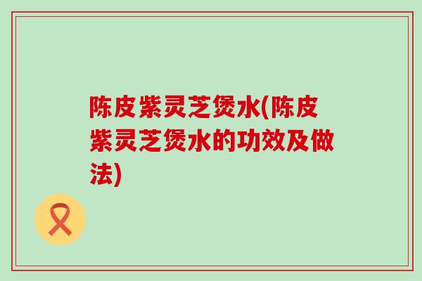 陈皮紫灵芝煲水(陈皮紫灵芝煲水的功效及做法)