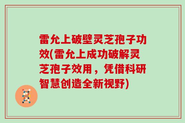 雷允上破壁灵芝孢子功效(雷允上成功破解灵芝孢子效用，凭借科研智慧创造全新视野)