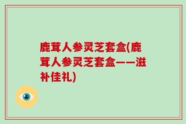 鹿茸人参灵芝套盒(鹿茸人参灵芝套盒——滋补佳礼)