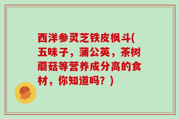 西洋参灵芝铁皮枫斗(五味子，蒲公英，茶树蘑菇等营养成分高的食材，你知道吗？)