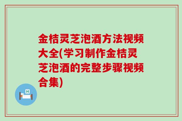 金桔灵芝泡酒方法视频大全(学习制作金桔灵芝泡酒的完整步骤视频合集)