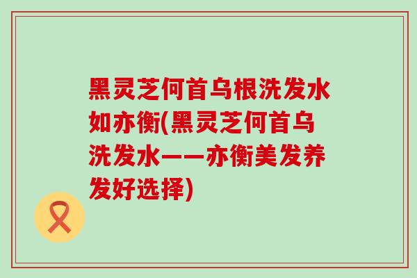 黑灵芝何首乌根洗发水如亦衡(黑灵芝何首乌洗发水——亦衡美发养发好选择)