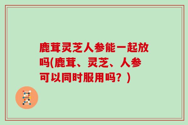 鹿茸灵芝人参能一起放吗(鹿茸、灵芝、人参可以同时服用吗？)