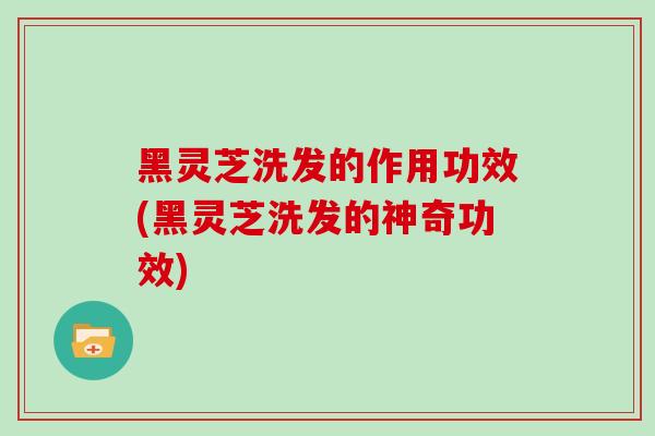 黑灵芝洗发的作用功效(黑灵芝洗发的神奇功效)